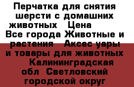 Перчатка для снятия шерсти с домашних животных › Цена ­ 100 - Все города Животные и растения » Аксесcуары и товары для животных   . Калининградская обл.,Светловский городской округ 